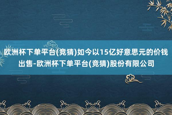 欧洲杯下单平台(竞猜)如今以15亿好意思元的价钱出售-欧洲杯下单平台(竞猜)股份有限公司