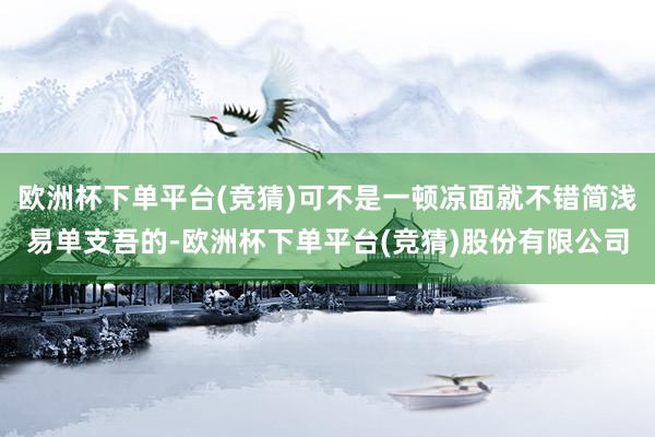 欧洲杯下单平台(竞猜)可不是一顿凉面就不错简浅易单支吾的-欧洲杯下单平台(竞猜)股份有限公司