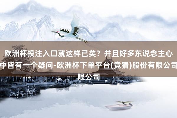 欧洲杯投注入口就这样已矣？并且好多东说念主心中皆有一个疑问-欧洲杯下单平台(竞猜)股份有限公司