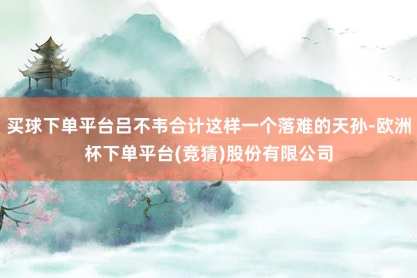 买球下单平台吕不韦合计这样一个落难的天孙-欧洲杯下单平台(竞猜)股份有限公司