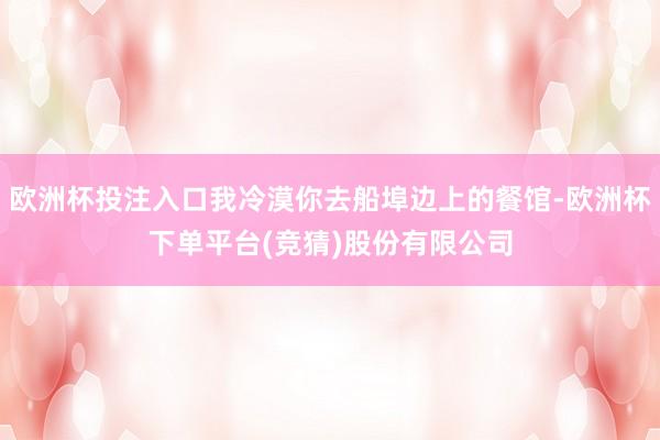 欧洲杯投注入口我冷漠你去船埠边上的餐馆-欧洲杯下单平台(竞猜)股份有限公司
