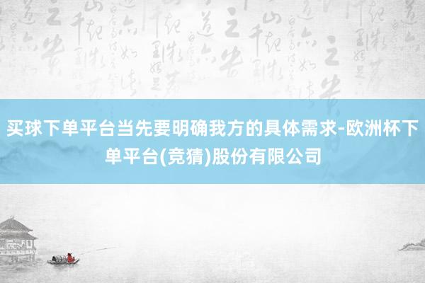 买球下单平台当先要明确我方的具体需求-欧洲杯下单平台(竞猜)股份有限公司
