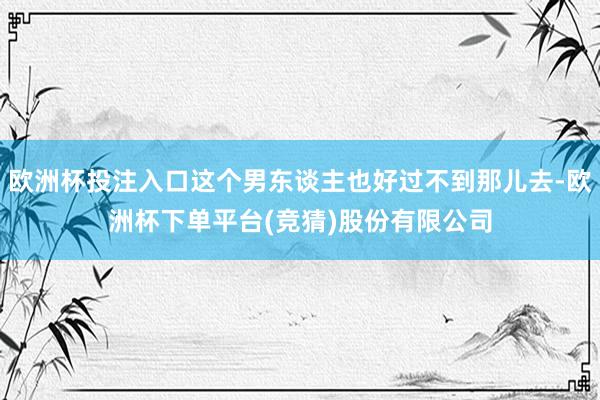 欧洲杯投注入口这个男东谈主也好过不到那儿去-欧洲杯下单平台(竞猜)股份有限公司