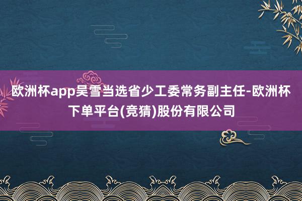 欧洲杯app吴雪当选省少工委常务副主任-欧洲杯下单平台(竞猜)股份有限公司