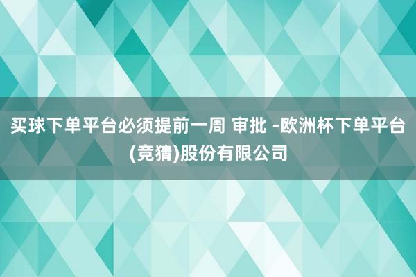 买球下单平台必须提前一周 审批 -欧洲杯下单平台(竞猜)股份有限公司