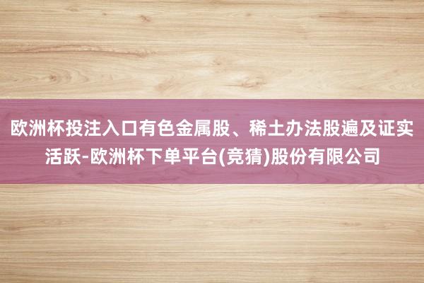 欧洲杯投注入口有色金属股、稀土办法股遍及证实活跃-欧洲杯下单平台(竞猜)股份有限公司