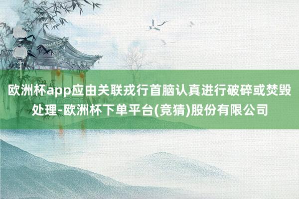 欧洲杯app应由关联戎行首脑认真进行破碎或焚毁处理-欧洲杯下单平台(竞猜)股份有限公司