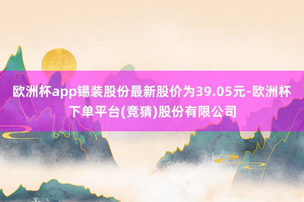 欧洲杯app锡装股份最新股价为39.05元-欧洲杯下单平台(竞猜)股份有限公司