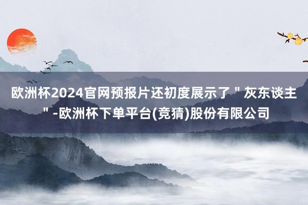 欧洲杯2024官网预报片还初度展示了＂灰东谈主＂-欧洲杯下单平台(竞猜)股份有限公司