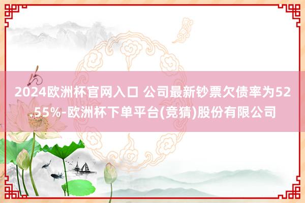 2024欧洲杯官网入口 　　公司最新钞票欠债率为52.55%-欧洲杯下单平台(竞猜)股份有限公司