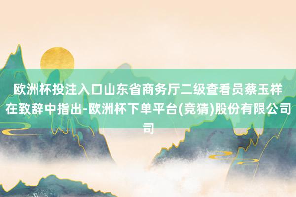 欧洲杯投注入口　　山东省商务厅二级查看员蔡玉祥在致辞中指出-欧洲杯下单平台(竞猜)股份有限公司