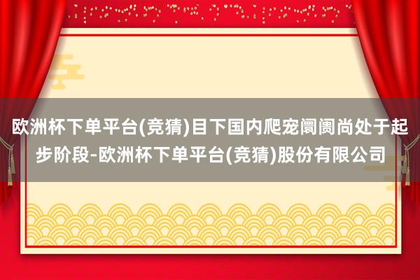 欧洲杯下单平台(竞猜)目下国内爬宠阛阓尚处于起步阶段-欧洲杯下单平台(竞猜)股份有限公司