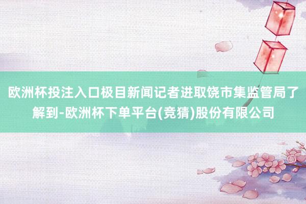 欧洲杯投注入口极目新闻记者进取饶市集监管局了解到-欧洲杯下单平台(竞猜)股份有限公司