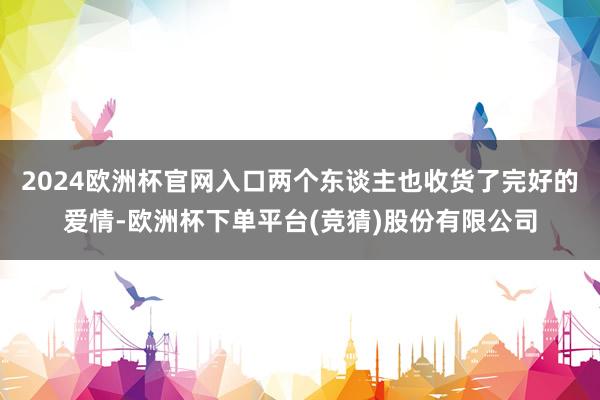 2024欧洲杯官网入口两个东谈主也收货了完好的爱情-欧洲杯下单平台(竞猜)股份有限公司