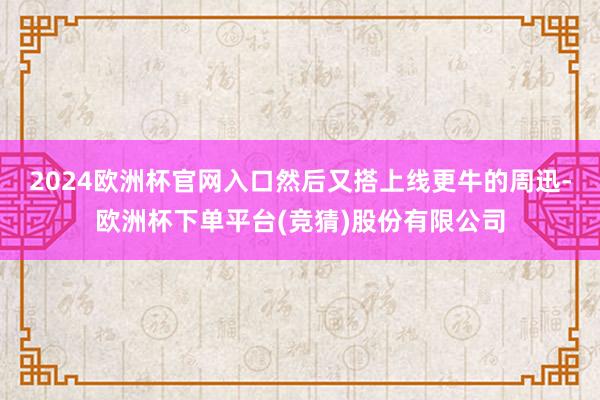 2024欧洲杯官网入口然后又搭上线更牛的周迅-欧洲杯下单平台(竞猜)股份有限公司
