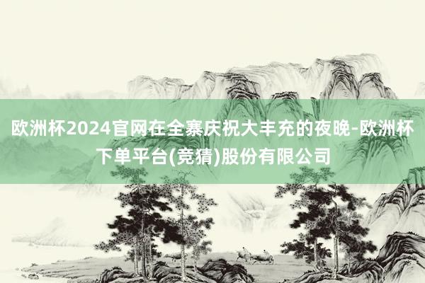 欧洲杯2024官网在全寨庆祝大丰充的夜晚-欧洲杯下单平台(竞猜)股份有限公司
