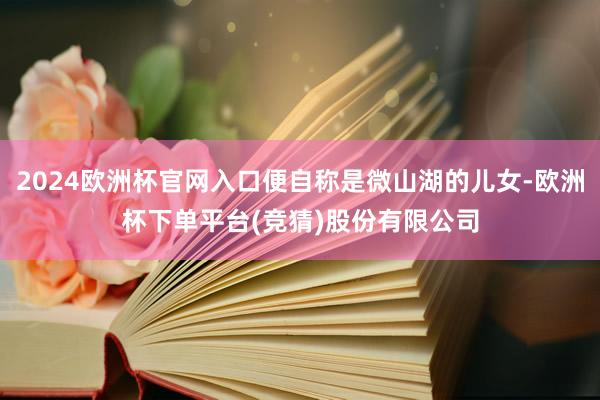 2024欧洲杯官网入口便自称是微山湖的儿女-欧洲杯下单平台(竞猜)股份有限公司