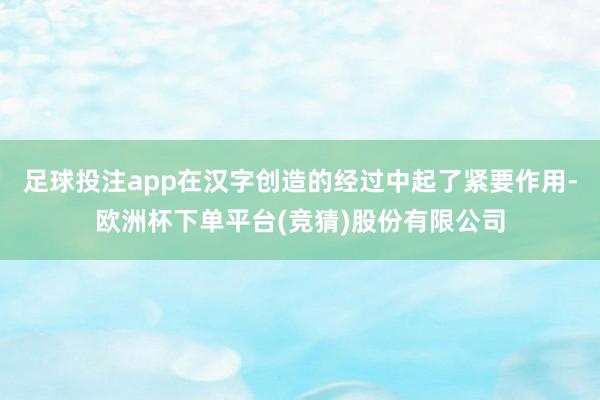 足球投注app在汉字创造的经过中起了紧要作用-欧洲杯下单平台(竞猜)股份有限公司