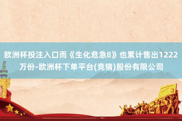 欧洲杯投注入口而《生化危急8》也累计售出1222万份-欧洲杯下单平台(竞猜)股份有限公司