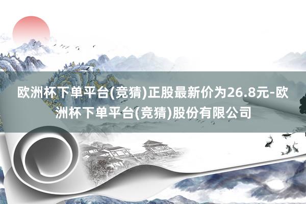 欧洲杯下单平台(竞猜)正股最新价为26.8元-欧洲杯下单平台(竞猜)股份有限公司