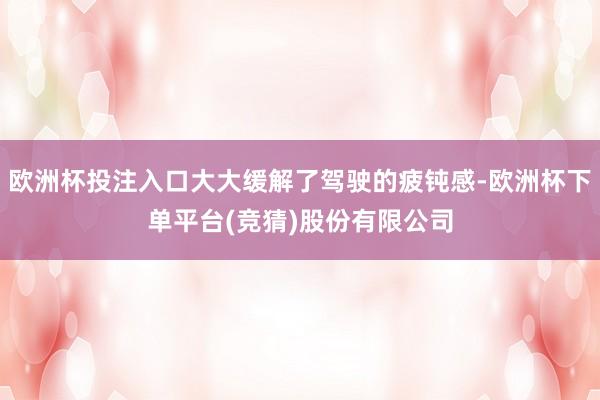 欧洲杯投注入口大大缓解了驾驶的疲钝感-欧洲杯下单平台(竞猜)股份有限公司
