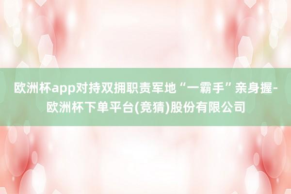 欧洲杯app对持双拥职责军地“一霸手”亲身握-欧洲杯下单平台(竞猜)股份有限公司