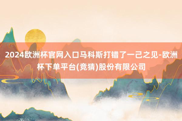 2024欧洲杯官网入口马科斯打错了一己之见-欧洲杯下单平台(竞猜)股份有限公司