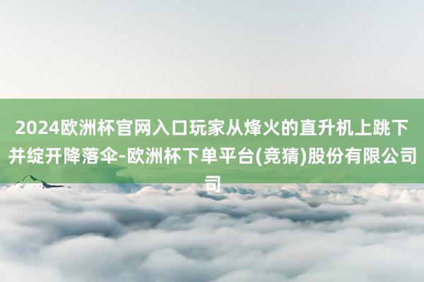 2024欧洲杯官网入口玩家从烽火的直升机上跳下并绽开降落伞-欧洲杯下单平台(竞猜)股份有限公司