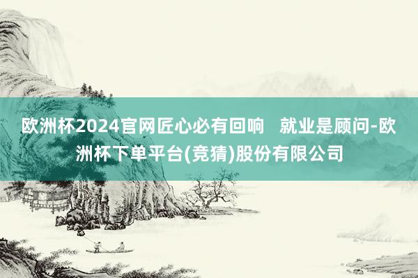 欧洲杯2024官网匠心必有回响   就业是顾问-欧洲杯下单平台(竞猜)股份有限公司
