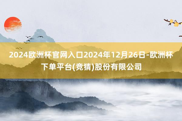 2024欧洲杯官网入口2024年12月26日-欧洲杯下单平台(竞猜)股份有限公司