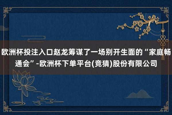 欧洲杯投注入口赵龙筹谋了一场别开生面的“家庭畅通会”-欧洲杯下单平台(竞猜)股份有限公司