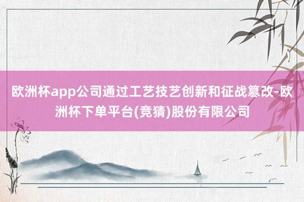 欧洲杯app公司通过工艺技艺创新和征战篡改-欧洲杯下单平台(竞猜)股份有限公司