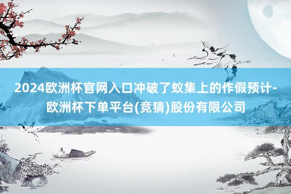 2024欧洲杯官网入口冲破了蚁集上的作假预计-欧洲杯下单平台(竞猜)股份有限公司
