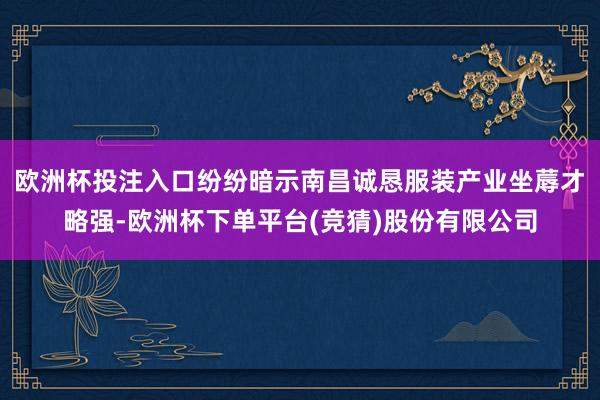 欧洲杯投注入口纷纷暗示南昌诚恳服装产业坐蓐才略强-欧洲杯下单平台(竞猜)股份有限公司