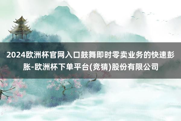 2024欧洲杯官网入口鼓舞即时零卖业务的快速彭胀-欧洲杯下单平台(竞猜)股份有限公司
