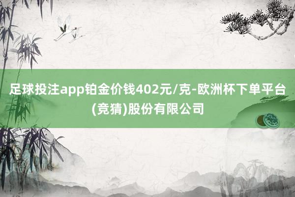 足球投注app铂金价钱402元/克-欧洲杯下单平台(竞猜)股份有限公司