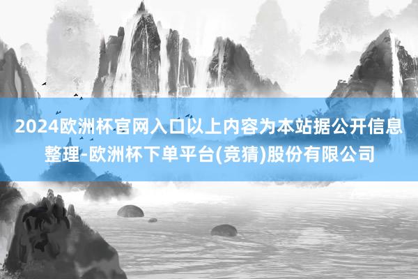 2024欧洲杯官网入口以上内容为本站据公开信息整理-欧洲杯下单平台(竞猜)股份有限公司