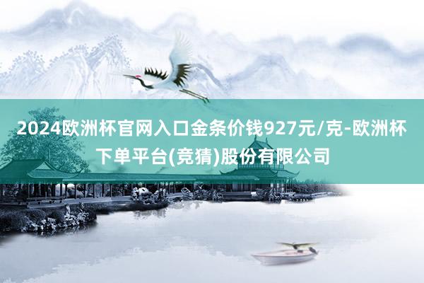 2024欧洲杯官网入口金条价钱927元/克-欧洲杯下单平台(竞猜)股份有限公司