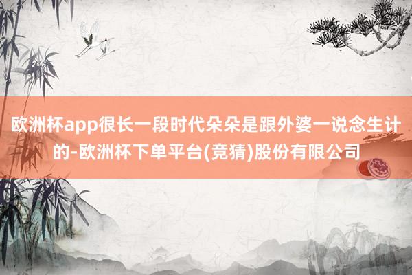 欧洲杯app很长一段时代朵朵是跟外婆一说念生计的-欧洲杯下单平台(竞猜)股份有限公司