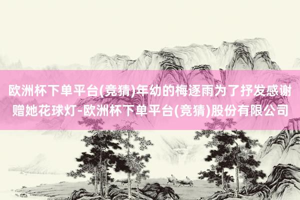 欧洲杯下单平台(竞猜)年幼的梅逐雨为了抒发感谢赠她花球灯-欧洲杯下单平台(竞猜)股份有限公司