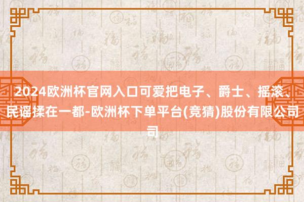 2024欧洲杯官网入口可爱把电子、爵士、摇滚、民谣揉在一都-欧洲杯下单平台(竞猜)股份有限公司