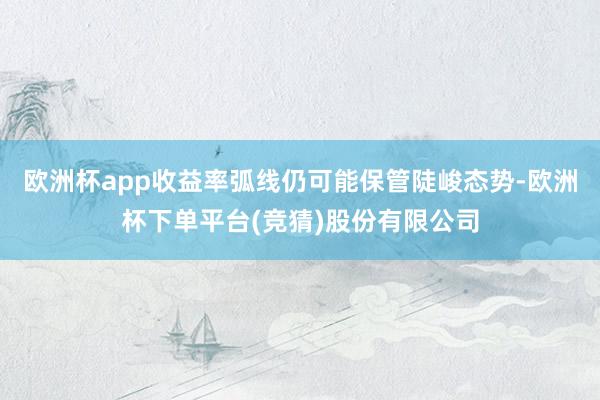 欧洲杯app收益率弧线仍可能保管陡峻态势-欧洲杯下单平台(竞猜)股份有限公司