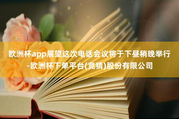 欧洲杯app　　展望这次电话会议将于下昼稍晚举行-欧洲杯下单平台(竞猜)股份有限公司