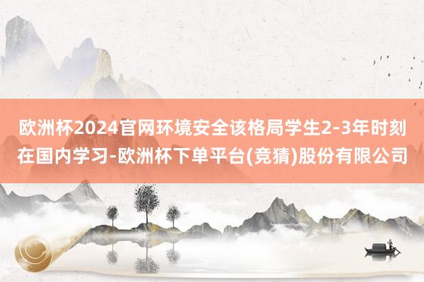 欧洲杯2024官网环境安全该格局学生2-3年时刻在国内学习-欧洲杯下单平台(竞猜)股份有限公司
