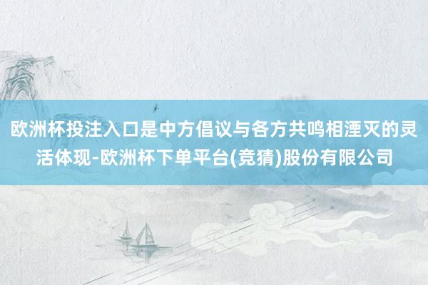 欧洲杯投注入口是中方倡议与各方共鸣相湮灭的灵活体现-欧洲杯下单平台(竞猜)股份有限公司