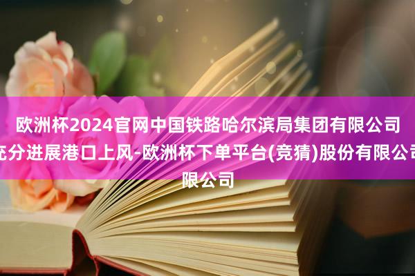 欧洲杯2024官网中国铁路哈尔滨局集团有限公司充分进展港口上风-欧洲杯下单平台(竞猜)股份有限公司