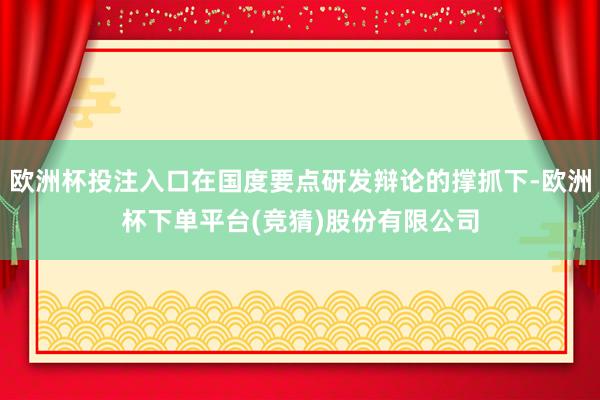 欧洲杯投注入口在国度要点研发辩论的撑抓下-欧洲杯下单平台(竞猜)股份有限公司