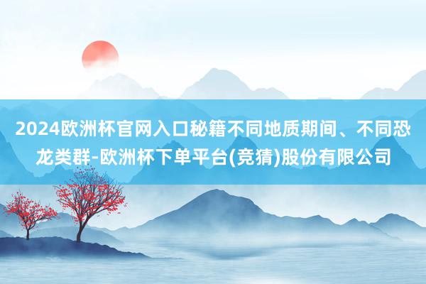 2024欧洲杯官网入口秘籍不同地质期间、不同恐龙类群-欧洲杯下单平台(竞猜)股份有限公司