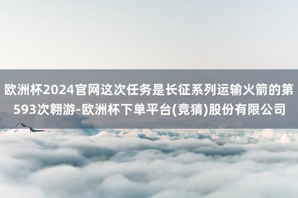 欧洲杯2024官网这次任务是长征系列运输火箭的第593次翱游-欧洲杯下单平台(竞猜)股份有限公司