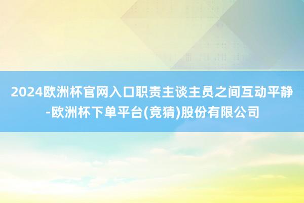 2024欧洲杯官网入口职责主谈主员之间互动平静-欧洲杯下单平台(竞猜)股份有限公司